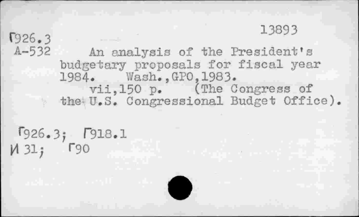 ﻿C926.3
A-532
13893
An analysis of the President’s budgetary proposals for fiscal year 1984. Wash.,GPO,1983.
vii,150 p. (The Congress of the-U.S. Congressional Budget Office).
0)26.3; T918.1 |4 31; rgo